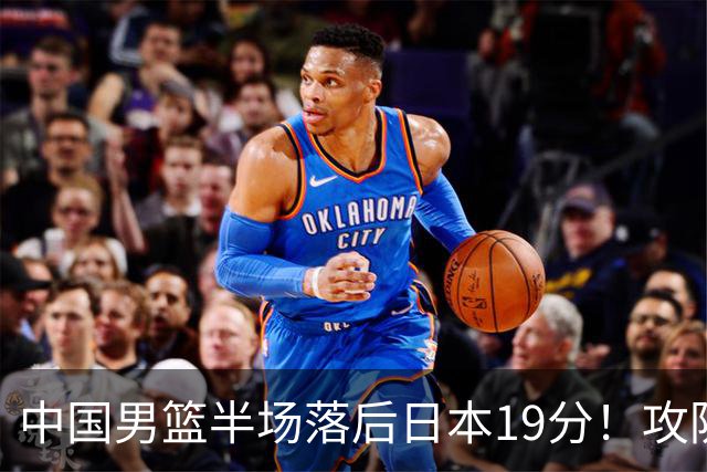 中国男篮半场落后日本19分！攻防两端被爆，郭士强毫无办法，真危险了